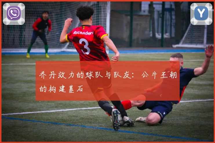 乔丹效力的球队与队友:公牛王朝的构建基石