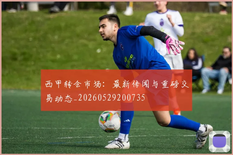 西甲转会市场：最新传闻与重磅交易动态_20260529200735