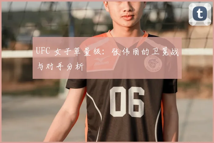 UFC 女子草量级:张伟丽的卫冕战与对手分析