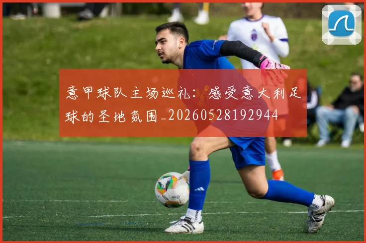 意甲球队主场巡礼:感受意大利足球的圣地氛围_20260528192944