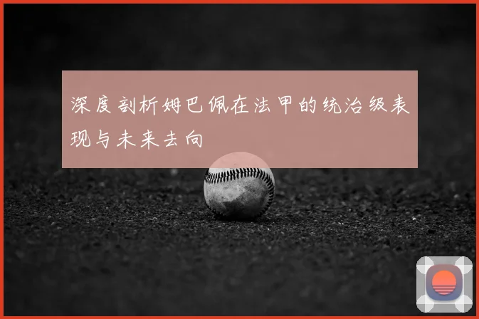 深度剖析姆巴佩在法甲的统治级表现与未来去向
