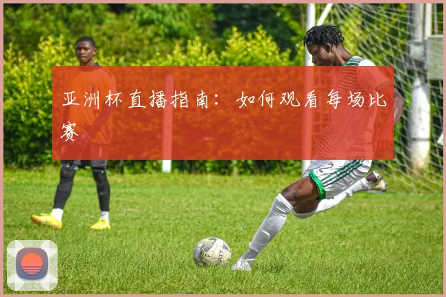 亚洲杯直播指南：如何观看每场比赛
