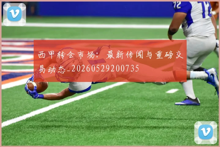 西甲转会市场：最新传闻与重磅交易动态_20260529200735