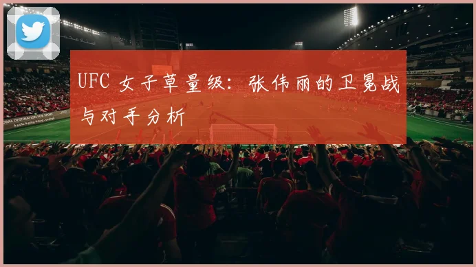 UFC 女子草量级:张伟丽的卫冕战与对手分析