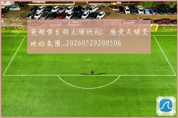 英超俱乐部主场巡礼:感受足球圣地的氛围_20260529200506
